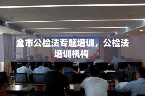 全市公检法专题培训,公检法培训机构
