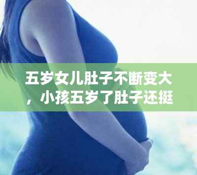 五岁女儿肚子不断变大,小孩五岁了肚子还挺大,怎么回事